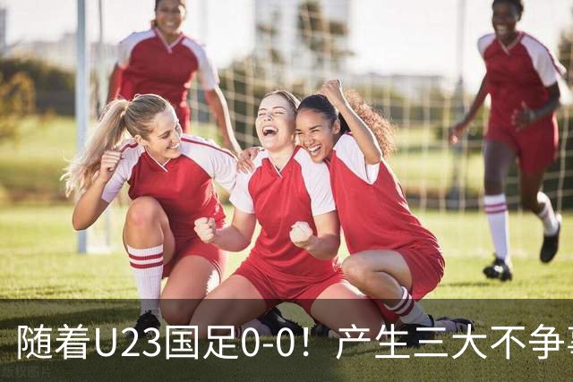 随着U23国足0-0！产生三大不争事实！不是李昊，最大功臣是他